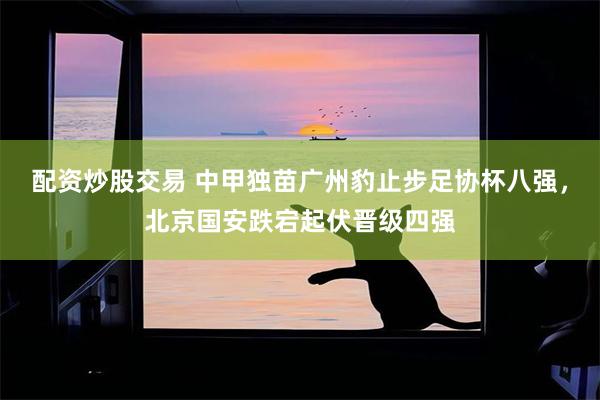 配资炒股交易 中甲独苗广州豹止步足协杯八强，北京国安跌宕起伏晋级四强