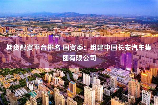 期货配资平台排名 国资委：组建中国长安汽车集团有限公司