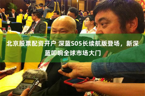 北京股票配资开户 深蓝S05长续航版登场，新深蓝叩响全球市场大门
