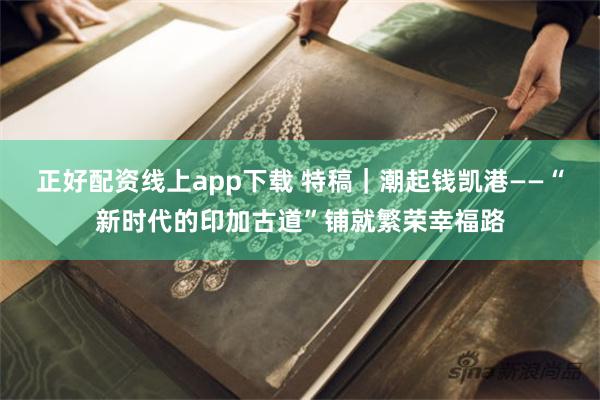 正好配资线上app下载 特稿｜潮起钱凯港——“新时代的印加古道”铺就繁荣幸福路