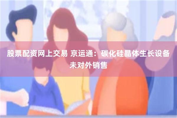 股票配资网上交易 京运通：碳化硅晶体生长设备未对外销售