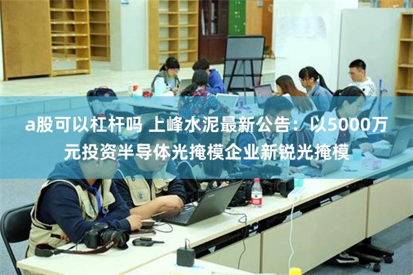 a股可以杠杆吗 上峰水泥最新公告：以5000万元投资半导体光掩模企业新锐光掩模