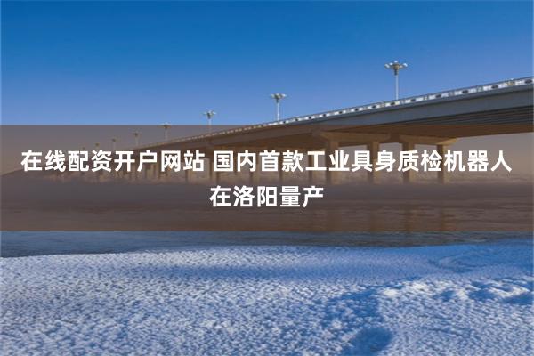 在线配资开户网站 国内首款工业具身质检机器人在洛阳量产