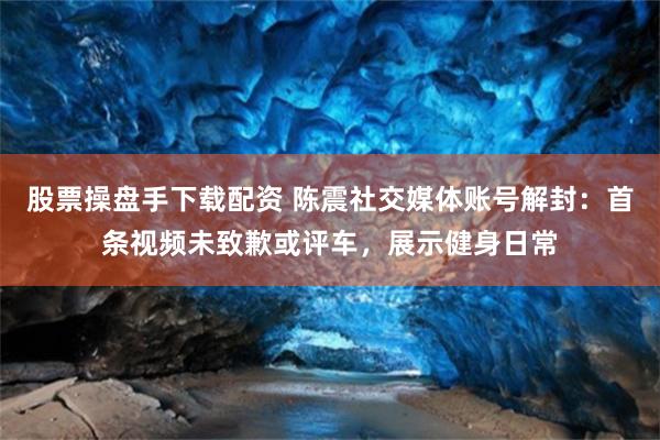 股票操盘手下载配资 陈震社交媒体账号解封：首条视频未致歉或评车，展示健身日常