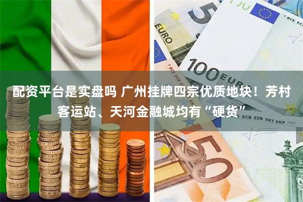 配资平台是实盘吗 广州挂牌四宗优质地块！芳村客运站、天河金融城均有“硬货”