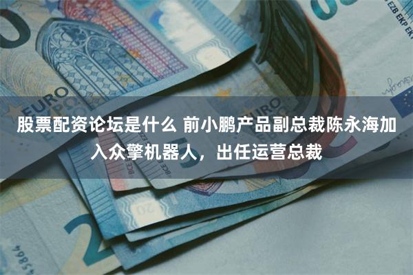 股票配资论坛是什么 前小鹏产品副总裁陈永海加入众擎机器人，出任运营总裁