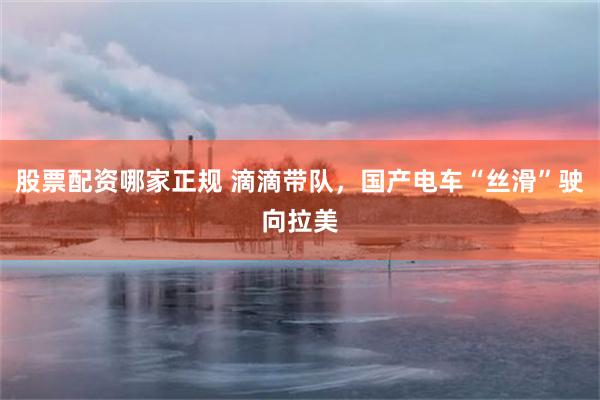 股票配资哪家正规 滴滴带队，国产电车“丝滑”驶向拉美