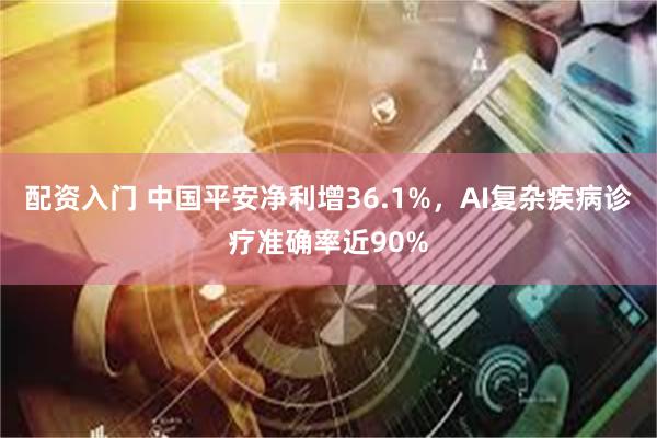 配资入门 中国平安净利增36.1%，AI复杂疾病诊疗准确率近90%