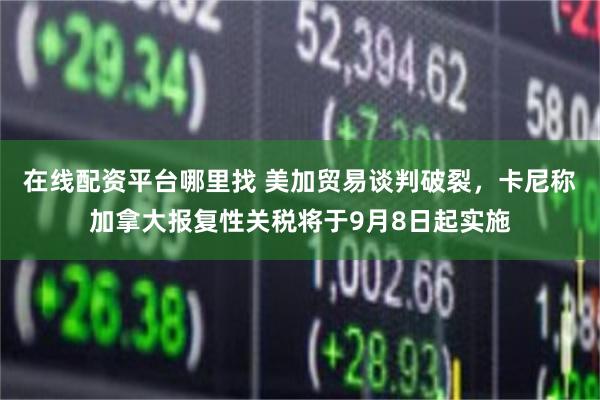 在线配资平台哪里找 美加贸易谈判破裂，卡尼称加拿大报复性关税将于9月8日起实施