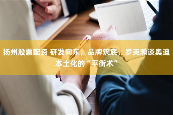 扬州股票配资 研发向东，品牌筑底，罗英瀚谈奥迪本土化的“平衡术”