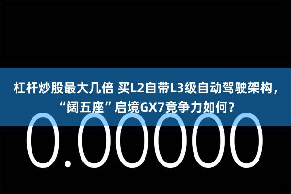 杠杆炒股最大几倍 买L2自带L3级自动驾驶架构，“阔五座”启境GX7竞争力如何？