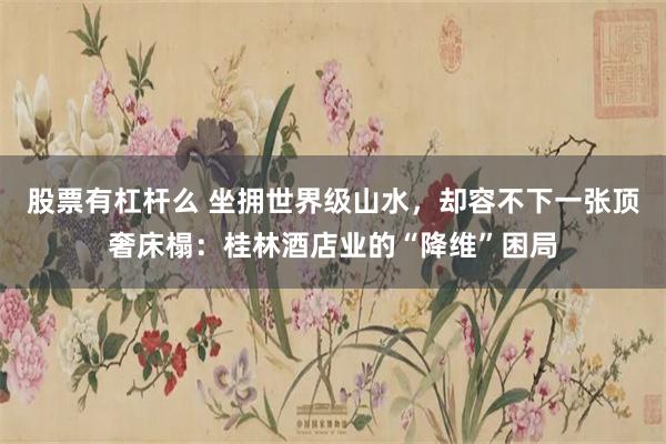 股票有杠杆么 坐拥世界级山水，却容不下一张顶奢床榻：桂林酒店业的“降维”困局