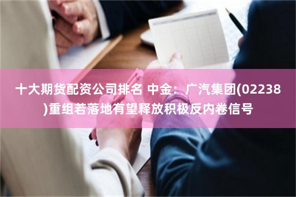 十大期货配资公司排名 中金：广汽集团(02238)重组若落地有望释放积极反内卷信号