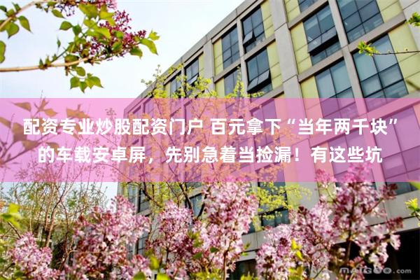 配资专业炒股配资门户 百元拿下“当年两千块”的车载安卓屏，先别急着当捡漏！有这些坑