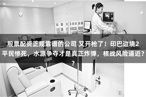 股票配资正规靠谱的公司 又开枪了！印巴边境2平民惨死，水源争夺才是真正炸弹，核战风险逼近？