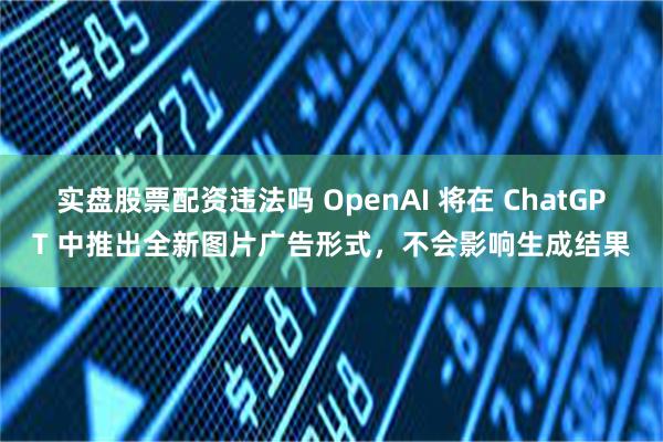 实盘股票配资违法吗 OpenAI 将在 ChatGPT 中推出全新图片广告形式，不会影响生成结果