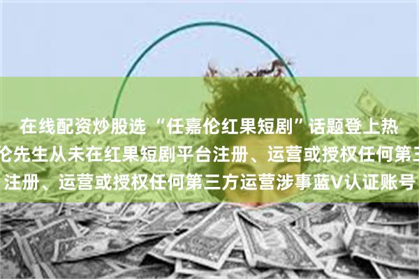 在线配资炒股选 “任嘉伦红果短剧”话题登上热搜，工作室辟谣：任嘉伦先生从未在红果短剧平台注册、运营或授权任何第三方运营涉事蓝V认证账号